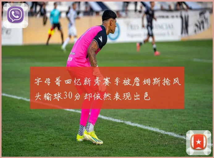 字母哥回忆新秀赛季被詹姆斯抢风头输球30分却依然表现出色